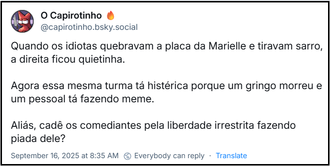 Post de O Capirotinho 🔥 (‪@capirotinho.bsky.social‬) com o texto: Quando os idiotas quebravam a placa da Marielle e tiravam sarro, a direita ficou quietinha. Agora essa mesma turma tá histérica porque um gringo morreu e um pessoal tá fazendo meme. Aliás, cadê os comediantes pela liberdade irrestrita fazendo piada dele?