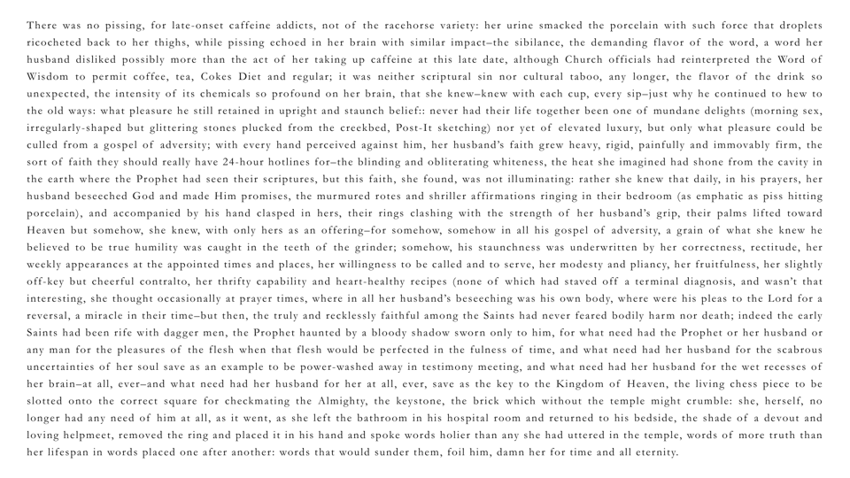 text of the short story "Time and All Eternity": There was no pissing, for late-onset caffeine addicts, not of the racehorse variety: her urine smacked the porcelain with such force that droplets ricocheted back to her thighs, while pissing echoed in her brain with similar impact–the sibilance, the demanding flavor of the word, a word her husband disliked possibly more than the act of her taking up caffeine at this late date, although Church officials had reinterpreted the Word of Wisdom to permit coffee, tea, Cokes Diet and regular; it was neither scriptural sin nor cultural taboo, any longer, the flavor of the drink so unexpected, the intensity of its chemicals so profound on her brain, that she knew–knew with each cup, every sip–just why he continued to hew to the old ways: what pleasure he still retained in upright and staunch belief:: never had their life together been one of mundane delights (morning sex, irregularly-shaped but glittering stones plucked from the creekbed, Post-It sketching) nor yet of elevated luxury, but only what pleasure could be culled from a gospel of adversity; with every hand perceived against him, her husband’s faith grew heavy, rigid, painfully and immovably firm, the sort of faith they should really have 24-hour hotlines for–the blinding and obliterating whiteness, the heat she imagined had shone from the cavity in the earth where the Prophet had seen their scriptures, but this faith, she found, was not illuminating: rather she knew that daily, in his prayers, her husband beseeched God and made Him promises, the murmured rotes and shriller affirmations ringing in their bedroom (as emphatic as piss hitting porcelain), and accompanied by his hand clasped in hers, their rings clashing with the strength of her husband’s grip, their palms lifted toward Heaven but somehow, she knew, with only hers as an offering–for somehow, somehow in all his gospel of adversity, a grain of what she knew he believed to be true humility was caught in the teeth of the grinder; somehow, his staunchness was underwritten by her correctness, rectitude, her weekly appearances at the appointed times and places, her willingness to be called and to serve, her modesty and pliancy, her fruitfulness, her slightly off-key but cheerful contralto, her thrifty capability and heart-healthy recipes (none of which had staved off a terminal diagnosis, and wasn’t that interesting, she thought occasionally at prayer times, where in all her husband’s beseeching was his own body, where were his pleas to the Lord for a reversal, a miracle in their time–but then, the truly and recklessly faithful among the Saints had never feared bodily harm nor death; indeed the early Saints had been rife with dagger men, the Prophet haunted by a bloody shadow sworn only to him, for what need had the Prophet or her husband or any man for the pleasures of the flesh when that flesh would be perfected in the fulness of time, and what need had her husband for the scabrous uncertainties of her soul save as an example to be power-washed away in testimony meeting, and what need had her husband for the wet recesses of her brain–at all, ever–and what need had her husband for her at all, ever, save as the key to the Kingdom of Heaven, the living chess piece to be slotted onto the correct square for checkmating the Almighty, the keystone, the brick which without the temple might crumble: she, herself, no longer had any need of him at all, as it went, as she left the bathroom in his hospital room and returned to his bedside, the shade of a devout and loving helpmeet, removed the ring and placed it in his hand and spoke words holier than any she had uttered in the temple, words of more truth than her lifespan in words placed one after another: words that would sunder them, foil him, damn her for time and all eternity.