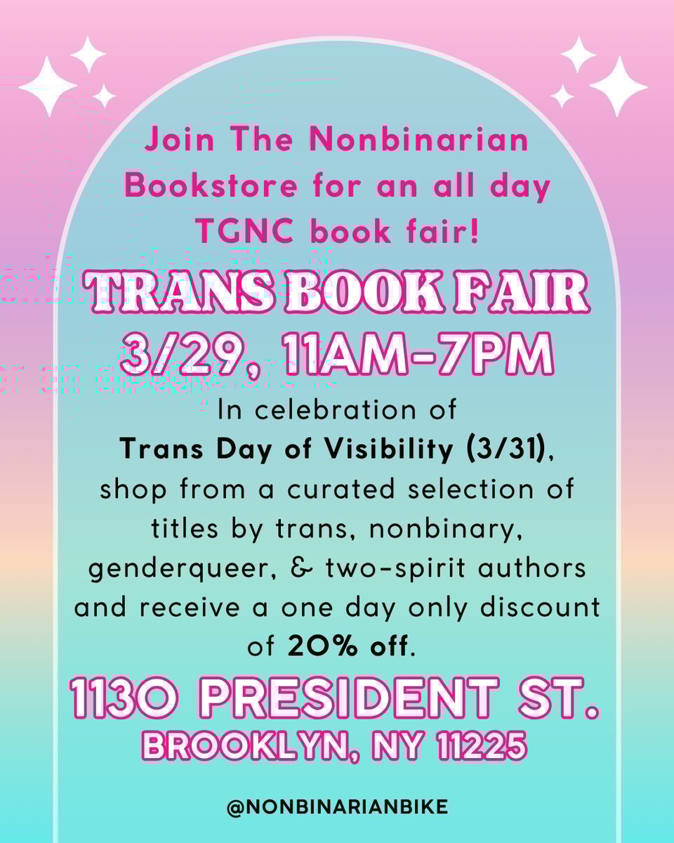 Trans Book Fair 3/29 11am-7pm 1130 President St. Brooklyn, NY 11225
Join The Nonbinarian Bookstore for an all day TGNC book fair!
In celebration of Trans Day of Visibility (3/31), shop from a curated selection of titles by trans, nonbinary, genderqueer, & two-spirit authors and receive a one day only discount of 20% off.