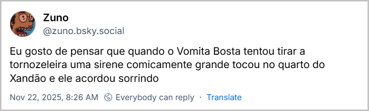 Post de Zuno (‪@zuno.bsky.social‬) com o texto: Eu gosto de pensar que quando o Vomita Bosta tentou tirar a tornozeleira uma sirene comicamente grande tocou no quarto do Xandão e ele acordou sorrindo
