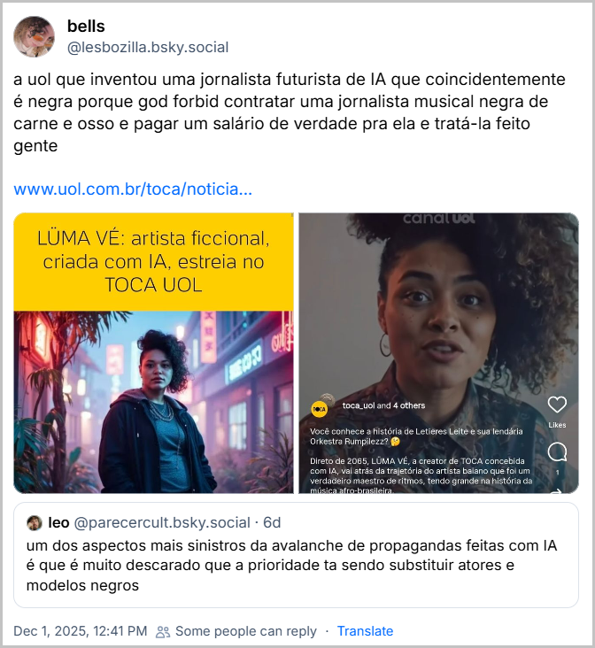 Post de bells (@lesbozilla.bsky.social) com um link pro UOL e com o texto: “a uol que inventou uma jornalista futurista de IA que coincidentemente é negra porque god forbid contratar uma jornalista musical negra de carne e osso e pagar um salário de verdade pra ela e tratá-la feito gente” citando o post do @parecercult.bsky.social e também duas imagens do site UOL. Uma imagem com o texto “Lüma Vé: artista ficcional, criada com IA, estreia no Toca UOL” mostra a “artista ficcional” como a imagem de uma mulher negra. Na outra imagem é um screenshot do Canal UOL de conteúdo apresentado pela IA. Link no final do texto.