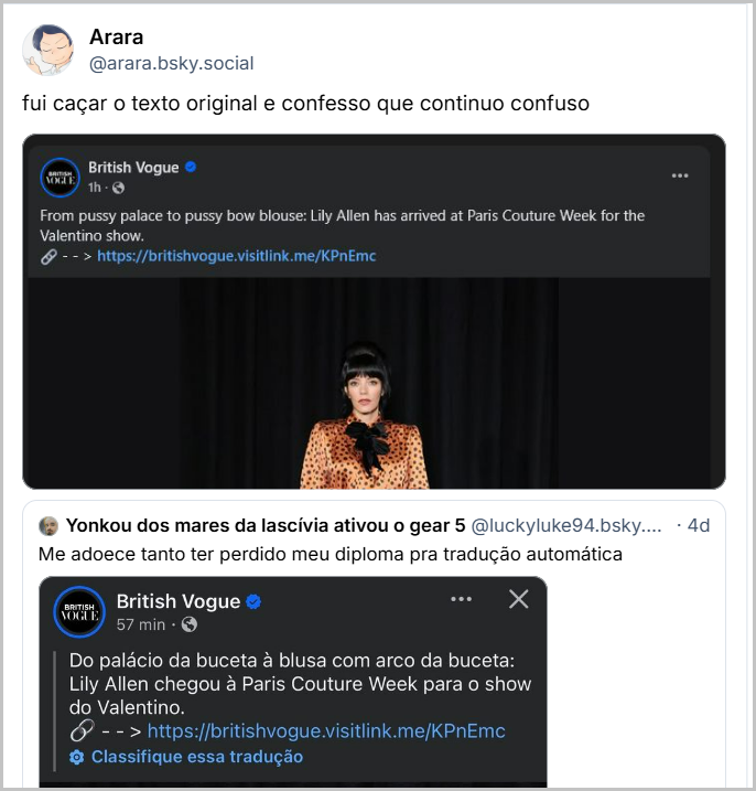 Post de Arara (@arara.bsky.social) com o texto: fui caçar o texto original e confesso que continuo confuso (imagem mostra o post sem tradução: British Vogue 1h From pussy palace to pussy bow blouse: Lily Allen has arrived at Paris Couture Week for the Valentino show.
--> https://britishvogue.visitlink.me/KPnEmc)