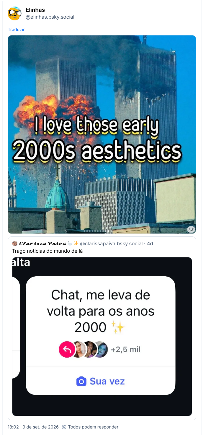 Post de Elinhas (@elinhas.bsky.social): (Foto das torres gêmeas pegando fogo com a legenda "I love those early 2000% aesthetics"

Citando post de 𝓒𝓵𝓪𝓻𝓲𝓼𝓼𝓪 𝓟𝓪𝓲𝓿𝓪 🦢✨ (@clarissapaiva.bsky.social): Trago notícias do mundo de lá

Post contem captura de tela com o texto: Chat, me leva de volta pros anos 2000