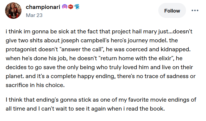 Tumblr post. i think im gonna be sick at the fact that project hail mary just...doesn't give two shits about joseph campbell's hero's journey model. the protagonist doesn't "answer the call", he was coerced and kidnapped. when he's done his job, he doesn't "return home with the elixir", he decides to go save the only being who truly loved him and live on their planet. and it's a complete happy ending, there's no trace of sadness or sacrifice in his choice.<p>I think that ending's gonna stick as one of my favorite movie endings of all time and I can't wait to see it again when i read the book." class="" draggable="false"><figcaption></figcaption></figure><p><span style=
