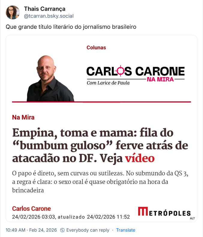 Post de Thais Carrança (@tcarran.bsky.social) com o texto: “Que grande título literário do jornalismo brasileiro” e a imagem de uma manchete do Metrópoles com o texto:
Colunas -
CARLOS CARONE
-NA MIRA-
Com Larice de Paula
“Empina, toma e mama: fila do "bumbum guloso" ferve atrás de atacadão no DF. Veja vídeo
O papo é direto, sem curvas ou sutilezas. No submundo da QS 3, a regra é clara: o sexo oral é quase obrigatório na hora da brincadeira”