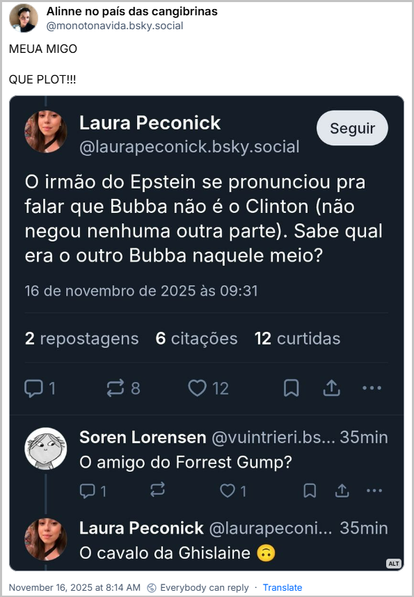 Post de Alinne no país das cangibrinas (@monotonavida.bsky.social) com o texto: MEUA MIGO QUE PLOT!!! O post contém o print de um post de @laurapeconick.bsky.social com o texto: O irmão do Epstein se pronunciou pra falar que Bubba não é o Clinton (não negou nenhuma outra parte). Sabe qual era o outro Bubba naquele meio? - @vuintrieri.bsky.social responde: O amigo do Forrest Gump? - @laurapeconick.bsky.social responde: O cavalo da Ghislaine