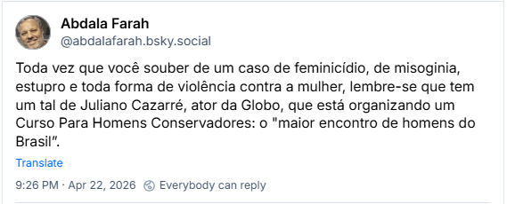 Post de Abdala Farah (‪@abdalafarah.bsky.social‬)

Toda vez que você souber de um caso de feminicídio, de misoginia, estupro e toda forma de violência contra a mulher, lembre-se que tem um tal de Juliano Cazarré, ator da Globo, que está organizando um Curso Para Homens Conservadores: o "maior encontro de homens do Brasil”.