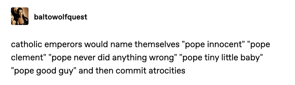 catholic emperors would name themselves "pope innocent" "pope clement" "pope never did anything wrong" "pope tiny little baby" "pope good guy" and then commit atrocities