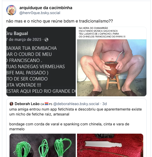 Post de arquiduque da cacimbinha (‪@henr0que.bsky.social‬): não mas e o nicho que reúne bdsm e tradicionalismo?? (captura de tela de comentário em rede social, de Xiru Bagual em 17 de março de 2025: QUERO BAIXAR TUA BOMBACHA E AMACIAR O COURO DE MEU CHINELO FRANCISCANΟ. DEIXAR TUAS NADEGAS VERMELHAS (IGUAL BIFE MAL PASSADO) NO PONTO DE SER COMIDO COM MUITA VONTADE !!! (BASTA ESTAR AQUI PELO RIO GRANDE DO SUL))(Fotografia colorida de um homem de pele clara e porte robusto, sentado frontalmente em um pequeno banco de madeira de três pernas. Ele está sem camisa e veste apenas o que parecem ser bermudas escuras (parcialmente visíveis). Suas pernas estão bem abertas e ele calça chinelos de couro marrom com tiras largas cruzadas, conhecidos como chinelos franciscanos.O homem segura, entre as pernas, uma cuia de chimarrão grande e de formato rústico, feita de material natural que lembra um porongo ou madeira escura. Dentro da cuia, há uma bomba de metal prateado.Na parte superior da imagem, há um print de uma postagem de rede social do perfil "Xiru Bagual". O texto da postagem, em letras maiúsculas, diz: "NA HORA DO CHIMARRÃO ESCUTANDO MÚSICA GAUCHESCA TEU LUGAR É DE (CAPACHO) PARA OS CHINELOS FRANCISCANO DO PAPAI !!!". O fundo é uma parede clara e o chão é de cimento cinza)