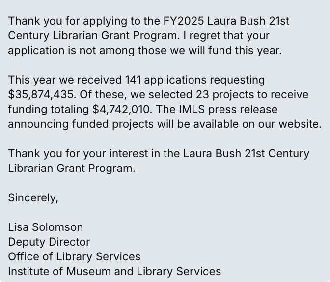 Email from the IMLS about the Laura Bush 21 century grant program. It reads "Thank you for applying to the FY2025 Laura Bush 21st Century Librarian Grant Program. I regret that your application is not among those we will fund this year.  This year we received 141 applications requesting $35,874,435. Of these, we selected 23 projects to receive funding totaling $4,742,010. The IMLS press release announcing funded projects will be available on our website.  Thank you for your interest in the Laura Bush 21st Century Librarian Grant Program.  Sincerely,  Lisa Solomson Deputy Director Office of Library Services Institute of Museum and Library Services"