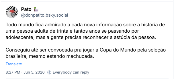 Post de Pato 🦆 (‪@donpatito.bsky.social‬) :

Todo mundo fica admirado a cada nova informação sobre a história de uma pessoa adulta de trinta e tantos anos se passando por adolescente, mas a gente precisa reconhecer a astúcia da pessoa.

Conseguiu até ser convocada pra jogar a Copa do Mundo pela seleção brasileira, mesmo estando machucada.