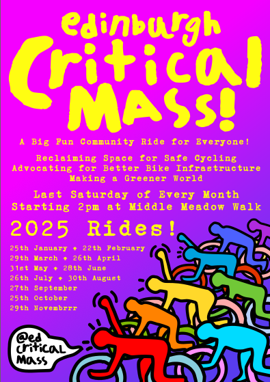 Pink to purple poster with yellow text and drawn cycling figures, reading:  Edinburgh Critical Mass  A Big Fun Community Ride for Everyone! Reclaiming Space for Safe Cycling Advocating for Better Bike Infrastructure Making a Greener World Last Saturday of Every Month Starting 2pm at Middle Meadow Walk  2025 Rides:  25th January + 22th February  29th March + 26th April  31st May + 28th June  26th July + 30th August  27th September  25th October  29th Novembrrr