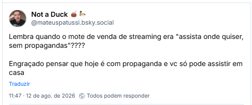 Post de Not a Duck 🧉🦆 (@mateuspatussi.bsky.social): Lembra quando o mote de venda de streaming era "assista onde quiser, sem propagandas"????

Engraçado pensar que hoje é com propaganda e vc só pode assistir em casa