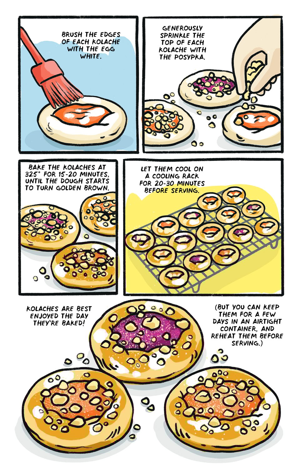 brush the edges of each kolache with the egg white.  generously sprinkle the top of each kolache with the posypka. bake the kolaches at 325° for 15-20 minutes, until the dough starts to turn golden brown.  let them cool on a cooling rack for 20-30 minutes before serving. kolaches are best enjoyed the day they’re baked! (but you can keep them for a few days in an airtight container, and reheat them before serving.)