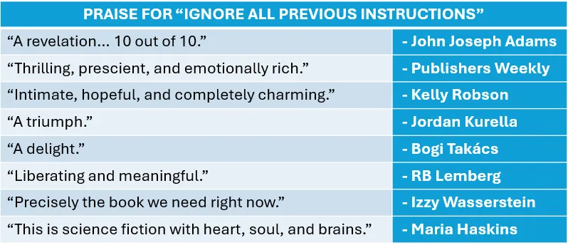 A table of pull quotes.
Praise for "Ignore All Previous Instructions"
"A revelation... 10 out of 10." - John Joseph Adams
"Thrilling, prescient, and emotionally rich." - Publishers Weekly
"Intimate, hopeful, and completely charming." - Kelly Robson
"A triumph." - Jordan Kurella
"A delight." - Bogi Takacs
"Liberating and meaningful." - RB Lemberg
"Precisely the book we need right now." - Izzy Wasserstein
"This is science fiction with heart, soul, and brains." - Maria Haskins
