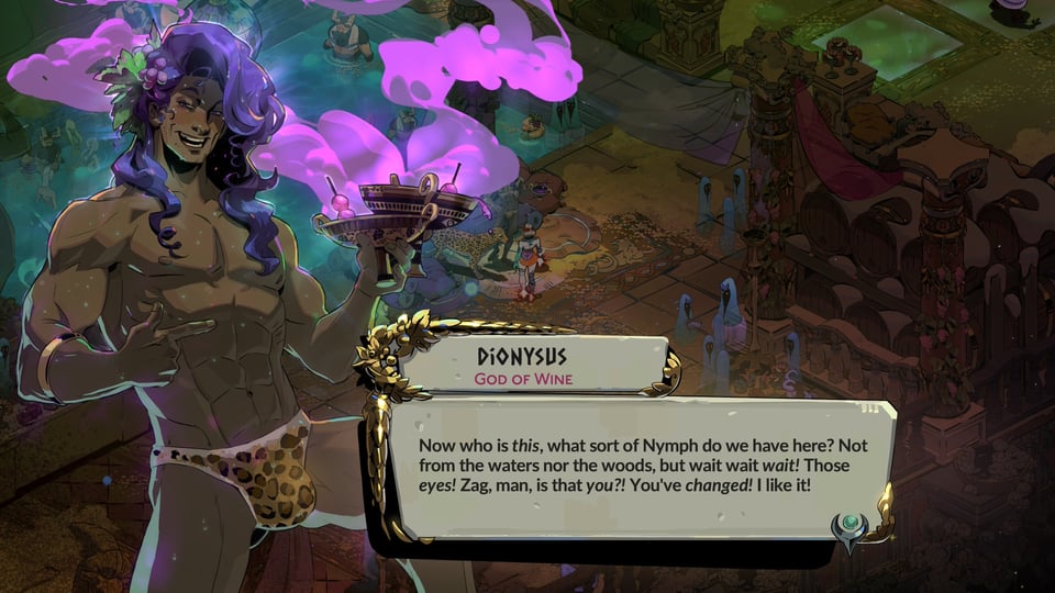 Dialogue from Dionysus, God of Wine, in Hades II. "Now who is this, what sort of Nymph do we have here? Not from the waters nor the woods, but wait wait wait! Those eyes! Zag, man, is that you?! You've changed! I like it!" Dionysus has purple hair, is very muscular, holds two goblets of wine in one hand, and wears nothing but leapord print briefs.