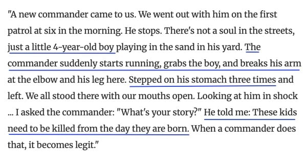 The image contains the following text: "A new commander came to us. We went out with him on the first patrol at six in the morning. He stops. There's not a soul in the streets, just a little 4-year-old boy playing in the sand in his yard. The commander suddenly starts running, grabs the boy, and breaks his arm at the elbow and his leg here. Stepped on his stomach three times and left. We all stood there with our mouths open. Looking at him in shock ... I asked the commander: "What's your story?" He told me: "These kids need to be killed from the day they are born. When a commander does that, it becomes legit."