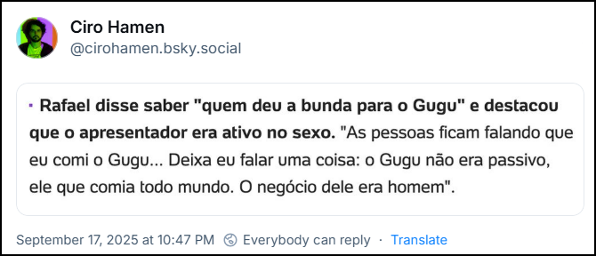 Post de Ciro Hamen (@cirohamen.bsky.social) com um print de um texto: “Rafael disse saber “quem deu a bunda para o Gugu” e destacou que o apresentador era ativo no sexo. “As pessoas ficam falando que eu comi o Gugu… Deixa eu falar uma coisa: o Gugu não era passivo, ele que comia todo mundo. O negócio dele era homem.