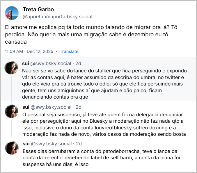 Post de Treta Garbo (@apoetaumaporta.bsky.social) com o texto: Ei amore me explica pq tá todo mundo falando de migrar pra lá? Tô perdida. Não queria mais uma migração sabe é dezembro eu tô cansada E Sequência de 3 posts da sui (@swy.bsky.social) explicando para a Treta Garbo (@apoetaumaporta.bsky.social) que contém a pergunta: com o texto: Não sei se vc sabe do lance do stalker que fica perseguindo e expondo várias contas aqui, é hater assumido da escriba do umbral no twitter e qdo ele veio pra cá trouxe todo o ódio; só que ele fica persuindo mais gente, tem uns amiguinhos aí que ajudam e dão palco, ficam denunciando contas pra que O pessoal seja suspenso; já teve até quem foi na delegacia denunciar ele por perseguição; aqui no Bluesky a moderação não faz nada qto a isso, inclusive o dono da conta louvreofbluesky sofreu doxxing e a moderação fez nada de novo, vários casos da moderação sendo bosta Esses dias derrubaram a conta do patodeborracha, teve o lance da conta da xerector recebendo label de self harm, a conta da biana foi suspensa há uns dias, é isso