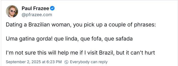 Post de Paul Frazee (@pfrazee.com) com o texto: Dating a Brazilian woman, you pick up a couple of phrases: Uma gatina gorda! que linda, que fofa, que safada I'm not sure this will help me if I visit Brazil, but it can't hurt (Livre tradução: Ao namorar uma brasileira, você aprende algumas frases: Uma gatinha gorda! que linda, que fofa, que safada. Não tenho certeza se isso vai me ajudar se eu visitar o Brasil, mas não custa nada.)