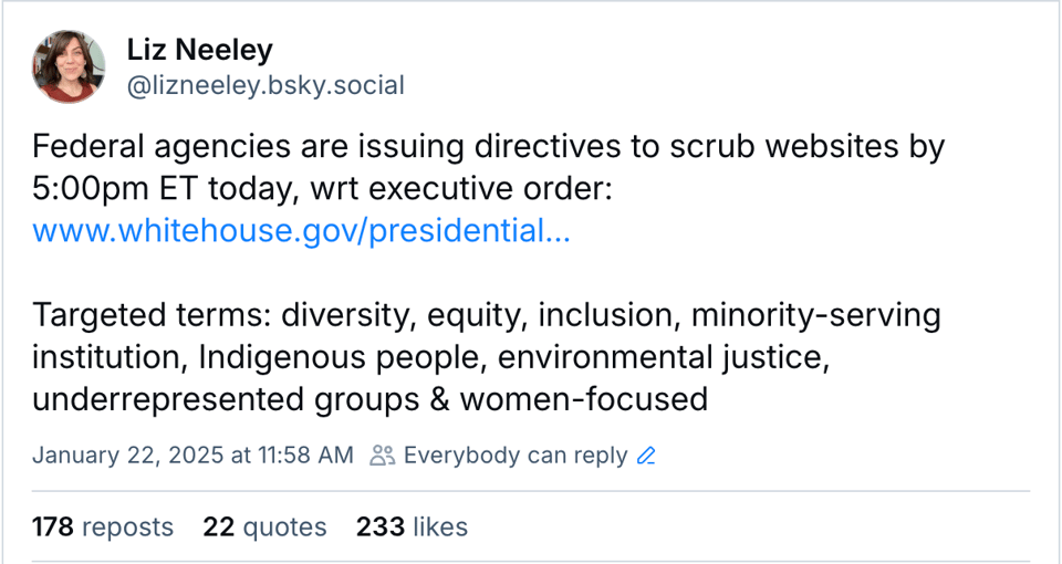 Bluesky post from Liz Neeley, saying "Federal agencies are issuing directives to scrub websites by 5:00pm ET today, wrt executive order: www.whitehouse.gov/presidential...  Targeted terms: diversity, equity, inclusion, minority-serving institution, Indigenous people, environmental justice, underrepresented groups & women-focused"