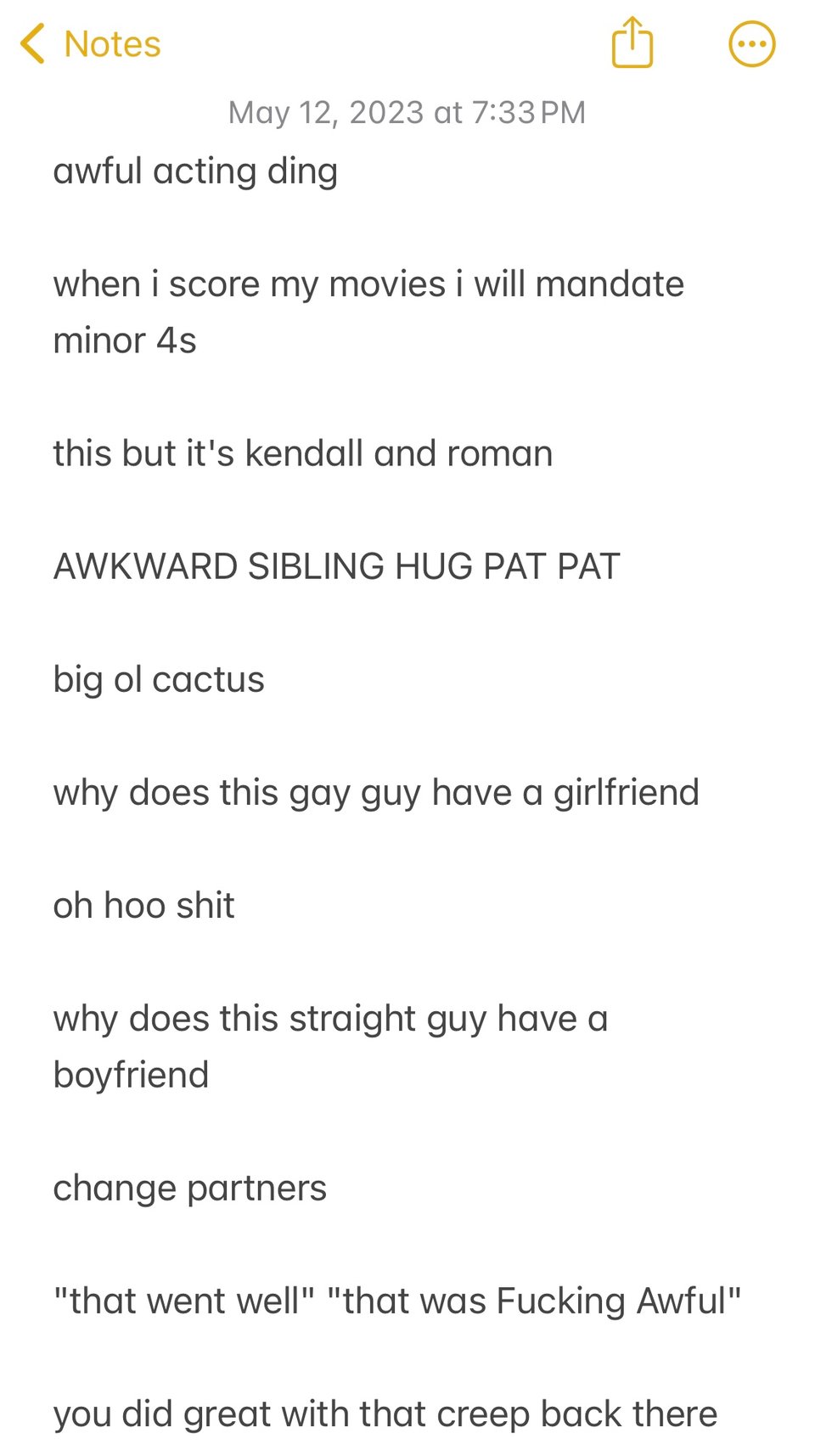 A screenshot of the IOS notes app, reading, "awful acting ding. when i score my movies i will mandate minor 4s. this but it's kendall and roman. awkward sibling hug pat pat. big ol' cactus. why does this gay guy have a girlfriend. oh hoo shit. why does this straight guy have a boyfriend. change partners. that went well that was fucking awful. you did creep with that creep back there."