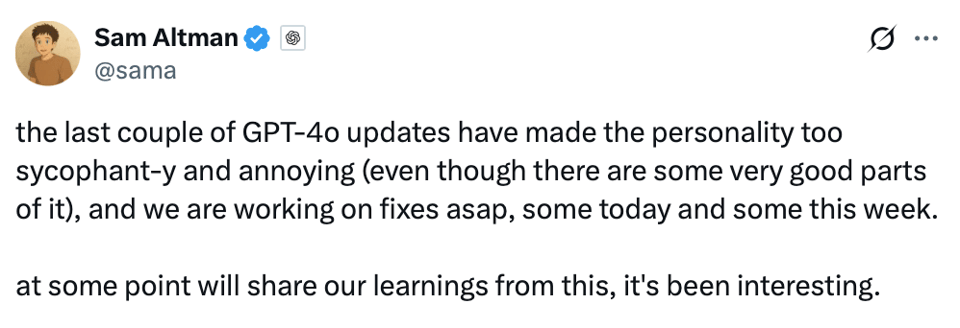 A tweet from Sam Altman that reads: "the last couple of GPT-4o updates have made the personality too sycophant-y and annoying (even though there are some very good parts of it), and we are working on fixes asap, some today and some this week. at some point will share our learnings from this, it's been interesting."