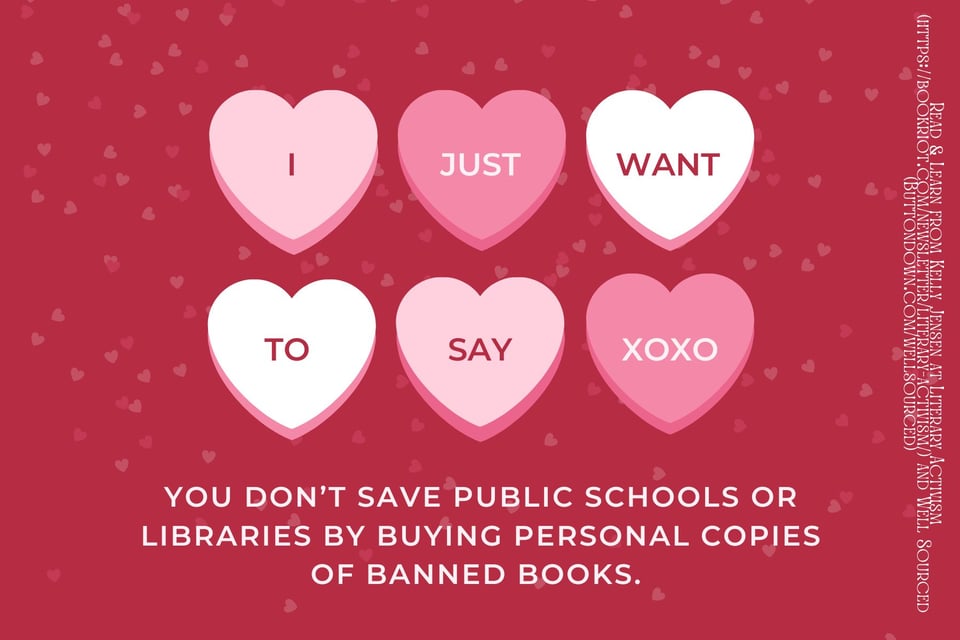 A vintage style Valentine with six hearts in the center, varying in pinks and whites. The text reads I Just Want To Say You Don't Save Public Schools or Libraries By Buying Personal Copies of Banned Books. A vintage style Valentine with six hearts in the center, varying in pinks and whites. The text reads I Just Want To Say You Don't Save Public Schools or Libraries By Buying Personal Copies of Banned Books.