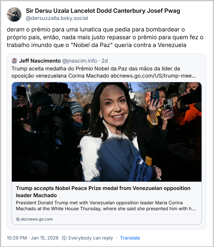 Post de Sir Dersu Uzala Lancelot Dodd Canterbury Josef Pwag (@dersuzzalla.bsky.social) com o texto: deram o prêmio para uma lunatica que pedia para bombardear o próprio país, então, nada mais justo repassar o prêmio para quem fez o trabalho imundo que o "Nobel da Paz" queria contra a Venezuela. Há, ainda, citação ao post de Jeff Nascimento (@jnascim.info) com o texto: Trump aceita medalha do Prêmio Nobel da Paz das mãos da líder da oposição venezuelana Corina Machado (Link para notícia com o título: Trump accepts Nobel Peace Prize medal from Venezuelan opposition leader Machado)