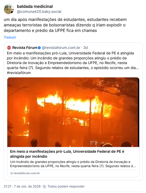Post de baldada medicinal (@comuna420.bsky.social):
um dia após manifestações de estudantes, estudantes recebem ameaças terroristas de bolsonaristas dizendo q iriam explodir o departamento e prédio da UFPE fica em chamas

Citando post de Revista Fórum (@revistaforum.com.br)
Em meio a manifestações pró-Lula, Universidade Federal de PE é atingida por incêndio: Um incêndio de grandes proporções atingiu o prédio da Diretoria de Inovação e Empreendedorismo da UFPE, no Recife, nesta quarta-feira (7). Segundo relatos de estudantes, o episódio ocorreu um dia… #revistafórum

Post contém link para matéria