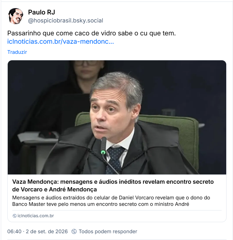 Post de Paulo RJ (@hospiciobrasil.bsky.social): Passarinho que come caco de vidro sabe o cu que tem.
(Link para notícia: Vaza Mendonça: mensagens e áudios inéditos revelam encontro secreto de Vorcaro e André Mendonça
Mensagens e áudios extraídos do celular de Daniel Vorcaro revelam que o dono do Banco Master teve pelo menos um encontro secreto com o ministro André)