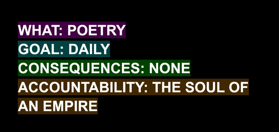 white text on a black background in all caps reading:
WHAT: POETRY
GOAL: DAILY
CONSEQUENCES: NONE
ACCOUNTABILITY: THE SOUL OF AN EMPIRE