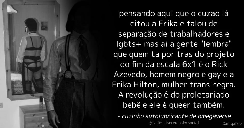 Post de cuzinho autolubricante de omegaverse (@tadificilsereu.bsky.social) :
pensando aqui que o cuzao lá citou a Erika e falou de separação de trabalhadores e lgbts+ mas ai a gente "lembra" que quem ta por tras do projeto do fim da escala 6x1 é o Rick Azevedo, homem negro e gay e a Erika Hilton, mulher trans negra. A revolução é do proletariado bebê e ele é queer também.