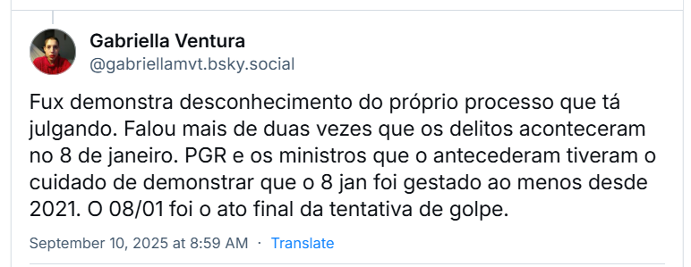 Post de Gabriella Ventura (‪@gabriellamvt.bsky.social‬) com o texto: Fux demonstra desconhecimento do próprio processo que tá julgando. Falou mais de duas vezes que os delitos aconteceram no 8 de janeiro. PGR e os ministros que o antecederam tiveram o cuidado de demonstrar que o 8 jan foi gestado ao menos desde 2021. O 08/01 foi o ato final da tentativa de golpe.