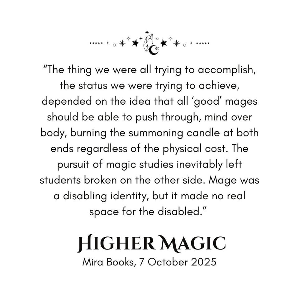 Graphic of the moon, stars, and a crystal above a snippet that reads "The thing we were all trying to accomplish, the status we were trying to achieve, depended on the idea that all “good” mages should be able to push through, mind over body, burning the summoning candle at both ends regardless of the physical cost. The pursuit of magic studies inevitably left students broken on the other side. Mage was a disabling identity, but it made no real space for the disabled." Higher Magic, Mira Books, 7 October 2025.