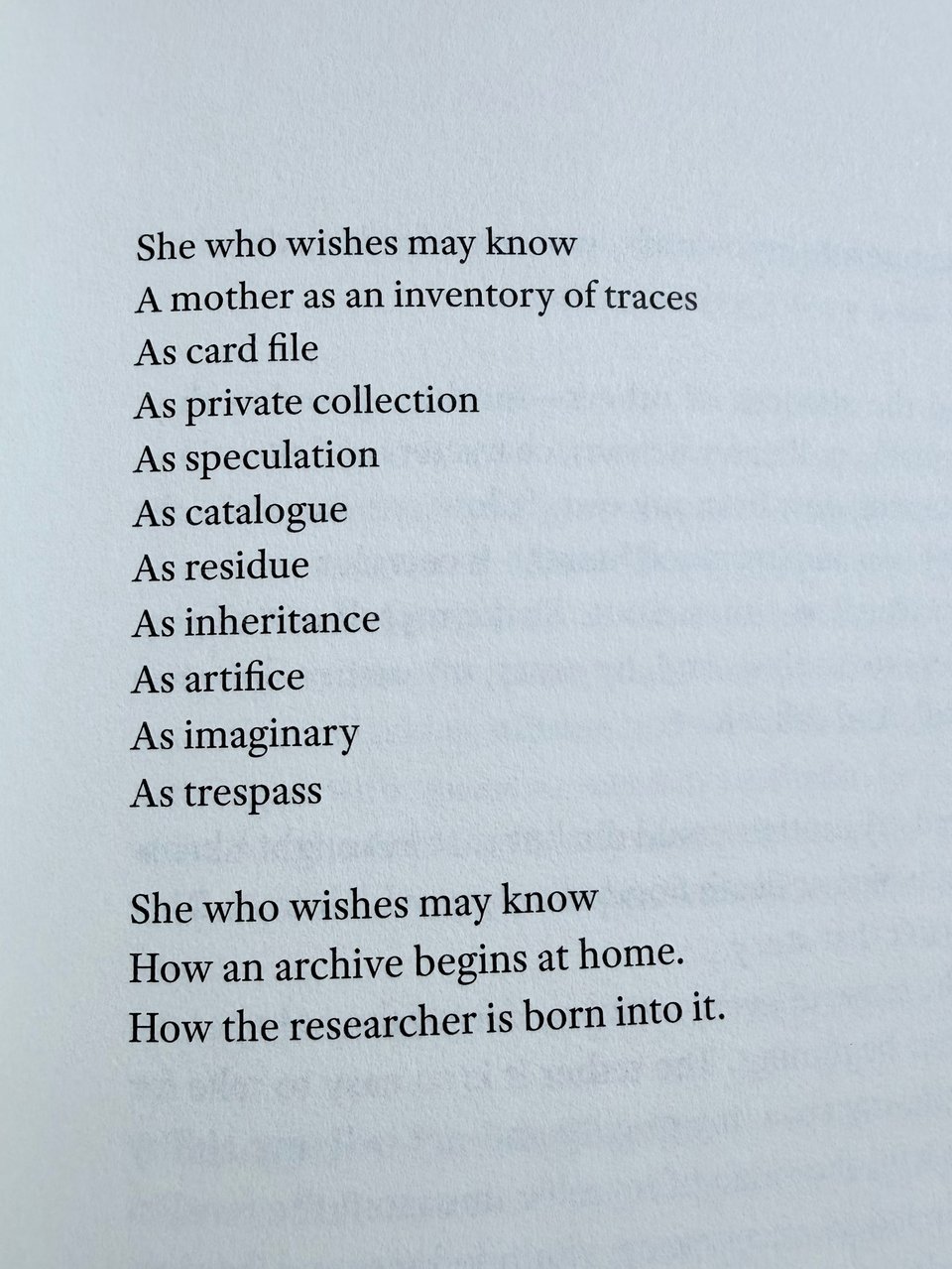 A passage from RESIDUAL by Tisa Bryant. It reads:
She who wishes may know
A mother as an inventory of traces
As card file
As private collection
As speculation
As catalogue
As residue
As inheritance
As artifice
As imaginary
As trespass
She who wishes may know
How an archive begins at home.
How the researcher is born into it.