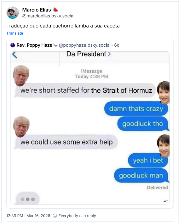 Post de Marcio Elias 🍉 (@marcioelias.bsky.social)
Tradução que cada cachorro lamba a sua caceta
Post contém imagem com a seguinte descrição em inglês: “An edited text meme of a conversation between the US President Trump and new Japanese PM Takaichi. Trump leads with "We're short staffed for the Strait of Hormuz."
Takaichi replies, "Damn that's crazy. Good luck tho."
Trump says, "We could use some extra help."
Takaichi says, "Yeah I bet, good luck man"
And Trump is preparing to write more.”