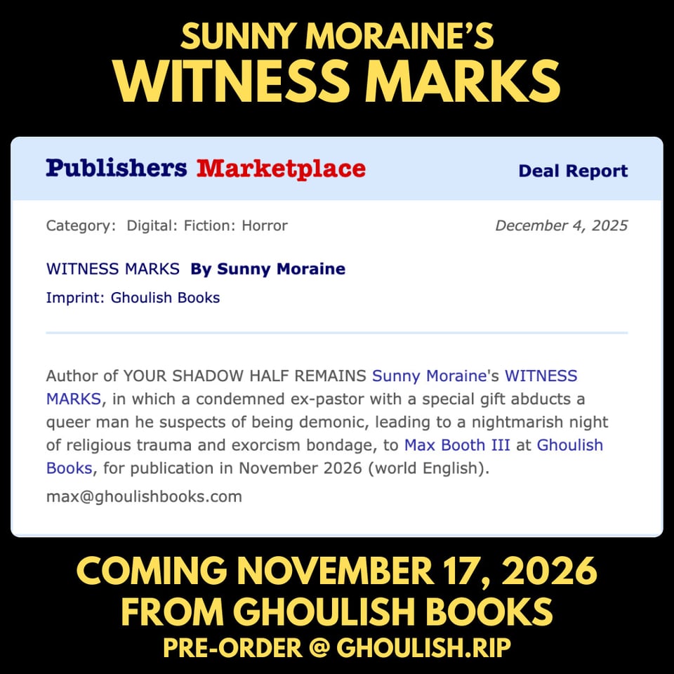 Deal Report Category: Digital: Fiction: Horror December 4, 2025 WITNESS MARKS By Sunny Moraine Imprint: Ghoulish Books Author of YOUR SHADOW HALF REMAINS Sunny Moraine's WITNESS MARKS, in which a condemned ex-pastor with a special gift abducts a queer man he suspects of being demonic, leading to a nightmarish night of religious trauma and exorcism bondage, to Max Booth III at Ghoulish Books, for publication in November 2026 (world English). max@ghoulishbooks.com