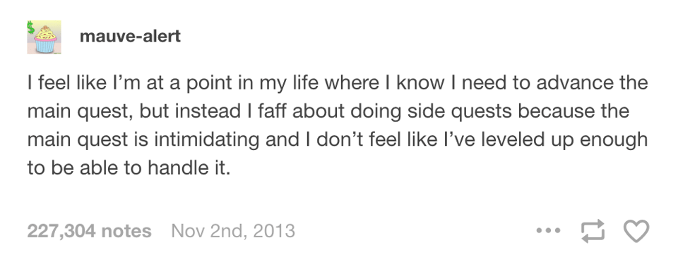 Tumblr post by user mauve-alert: I feel like I'm at a point in my life where I know I need to advance the main quest, but instead I faff about doing side quests because the main quest is intimidating and I don't feel like I've leveled up enough to be able to handle it.