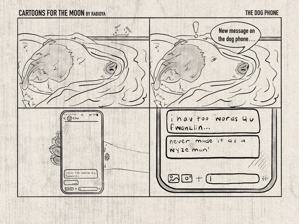 Caption at the top reads "Cartoons for the moon by rabidya" "The Dog Phone". Four panels. Panel 1: Frank sleeping on a blanket and a phone on the table behind him is buzzing. Panel 2: Frank sleepy but waking up with an exclamation point above his head. Speech bubble says, "New message on the dog phone...". Panel 3: Dog paw holding a cell phone. The message is from Ellie. It says "i have too words 4 u, fwanklin..." and the next text bubble shows that she is typing. Panel 4: Close up of the phone and messages. Messages say, "i have too words 4 u fwanklin..." and "never made it as a wyze man!"
