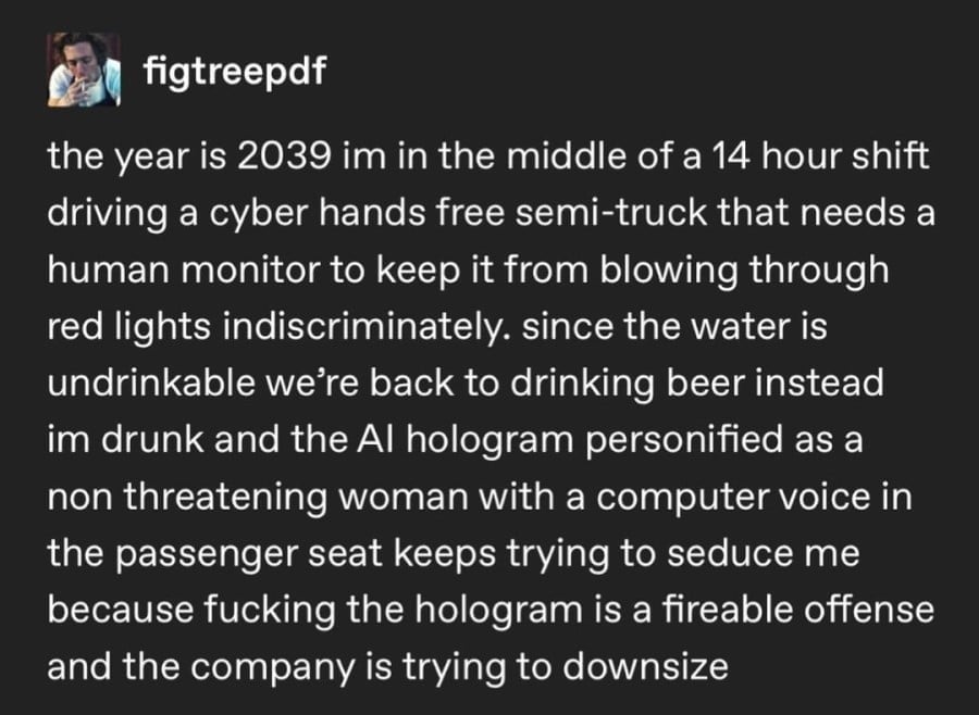 figtreepdf: the year 2039 im in the middle of a 14 hour shift driving a cyber hands free semi-truck that needs a human monitor to keep it from blowing through red lights indiscriminately. since the water is undrinkable we're back to drinking beer instead im drunk and the AI hologram personified as a non threatening woman with a computer voice in the passenger seat keeps trying to seduce me because fucking the hologram is a fireable offense and the company is trying to downsize