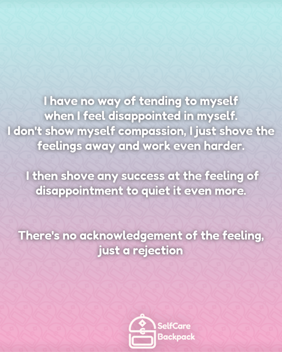 I have no way of tending to myself
when I feel disappointed in myself.
I don't show myself compassion, I just shove the
feelings away and work even harder.
I then shove any success at the feeling of
disappointment to quiet it even more.
There's no acknowledgement of the feeling,
just a rejection