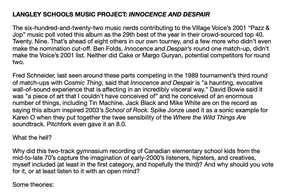 LANGLEY SCHOOLS MUSIC PROJECT: INNOCENCE AND DESPAIR
The six-hundred-and-twenty-two music nerds contributing to the Village Voice's 2001 "Pazz &
Jop" music poll voted this album as the 29th best of the year in their crowd-sourced top 40.
Twenty. Nine. That's ahead of eight others in our own tourney, and a few more who didn't even
make the nomination cut-off. Ben Folds, Innocence and Despair's round one match-up, didn't
make the Voice's 2001 list. Neither did Cake or Margo Guryan, potential competitors for round
two.
Fred Schneider, last seen around these parts competing in the 1989 tournament's third round
of match-ups with Cosmic Thing, said that Innocence and Despair is "a haunting, evocative
wall-of-sound experience that is affecting in an incredibly visceral way." David Bowie said it
was "a piece of art that I couldn't have conceived of" and he conceived of an enormous
number of things, including Tin Machine. Jack Black and Mike White are on the record as
saying this album inspired 2003's School of Rock. Spike Jonze used it as a sonic example for
Karen O when they put together the twee sensibility of the Where the Wild Things Are
soundtrack. Pitchfork even gave it an 8.0.
What the hell?
Why did this two-track gymnasium recording of Canadian elementary school kids from the
mid-to-late 70's capture the imagination of early-2000's listeners, hipsters, and creatives,
myself included (at least in the first category, and hopefully the third)? And why should you vote
for it, or at least listen to it with an open mind?
Some theories: