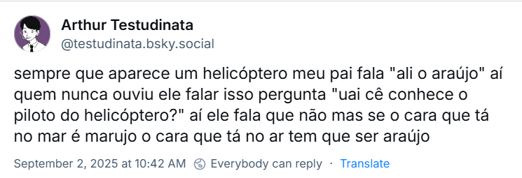 Post de Arthur Testudinata (@testudinata.bsky.social) com o texto: sempre que aparece um helicóptero meu pai fala "ali o araújo" aí quem nunca ouviu ele falar isso pergunta "uai cê conhece o piloto do helicóptero?" aí ele fala que não mas se o cara que tá no mar é marujo o cara que tá no ar tem que ser araújo