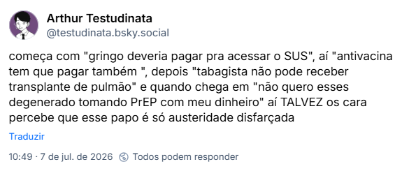 Post de Arthur Testudinata (‪@testudinata.bsky.social‬):
começa com "gringo deveria pagar pra acessar o SUS", aí "antivacina tem que pagar também ", depois "tabagista não pode receber transplante de pulmão" e quando chega em "não quero esses degenerado tomando PrEP com meu dinheiro" aí TALVEZ os cara percebe que esse papo é só austeridade disfarçada