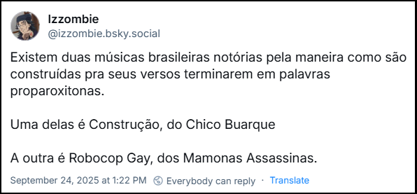 Post de Izzombie (@izzombie.bsky.social) com o texto: Existem duas músicas brasileiras notórias pela maneira como são construídas pra seus versos terminarem em palavras proparoxitonas. Uma delas é Construção, do Chico Buarque A outra é Robocop Gay, dos Mamonas Assassinas.