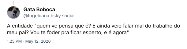 Post de Gata Boboca (@fogeluana.bsky.social) :
A entidade "quem vc pensa que é? E ainda veio falar mal do trabalho do meu pai? Vou te foder pra ficar esperto, e é agora"