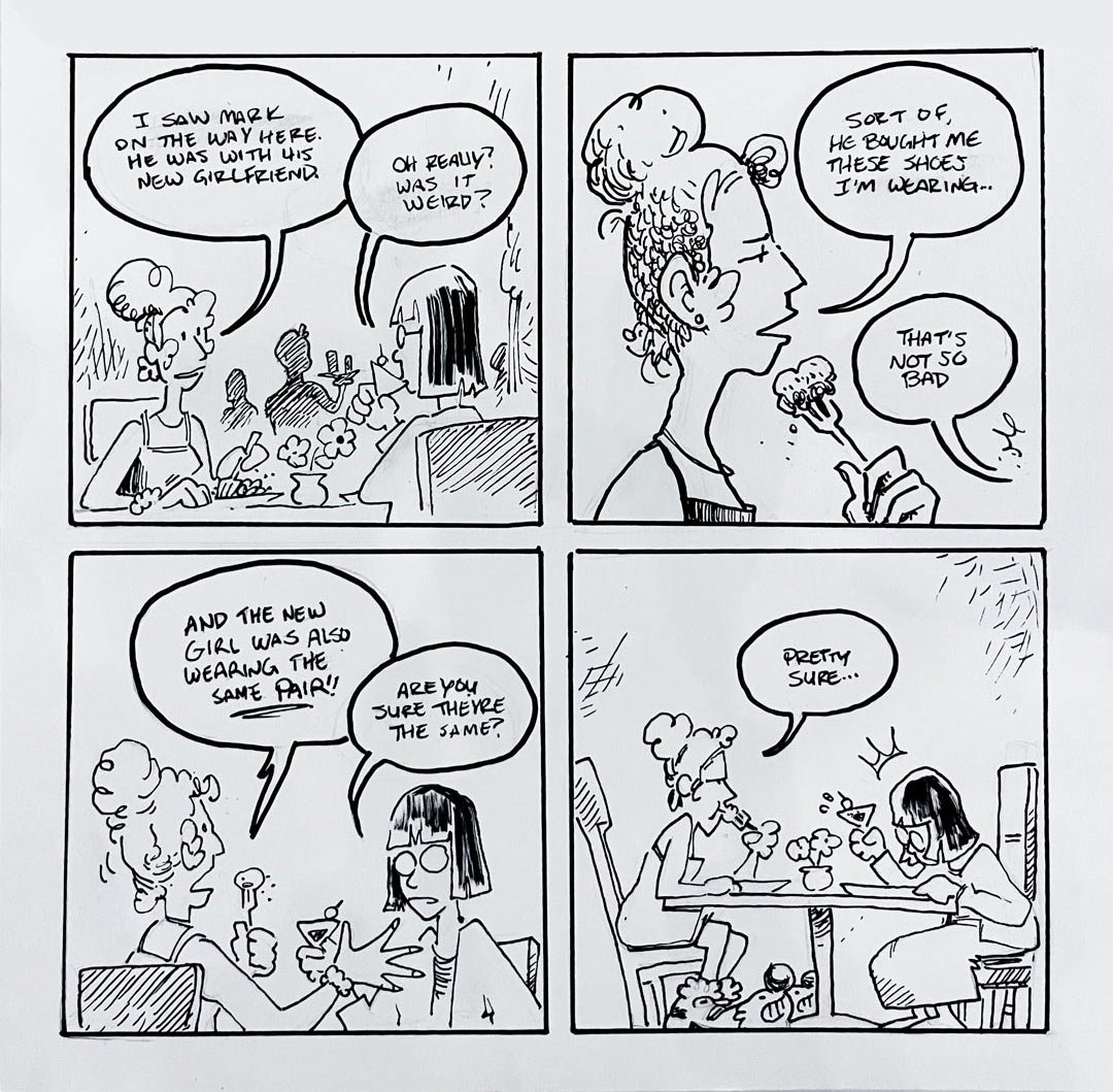 A 4-panel gag, in the first panel a woman tells her friend over dinner 'I saw mark on the way here. He was with his new girlfriend', 'Oh really?' her friend replies 'was it weird?' in the second panel the first woman responds, 'Sort of, he bought me these shoes I'm wearing', 'that's not so bad', responds the friend. In the third panel the first woman, exasperated 'And the new girlfriend was also wearing the same pair!', the friend asks, 'Are you sure they're the same?' In the final panel we see a wider shot showing that the first woman wearing a very distinct and large pair of clown shoes. 'Pretty sure', the first woman replies begrudgingly