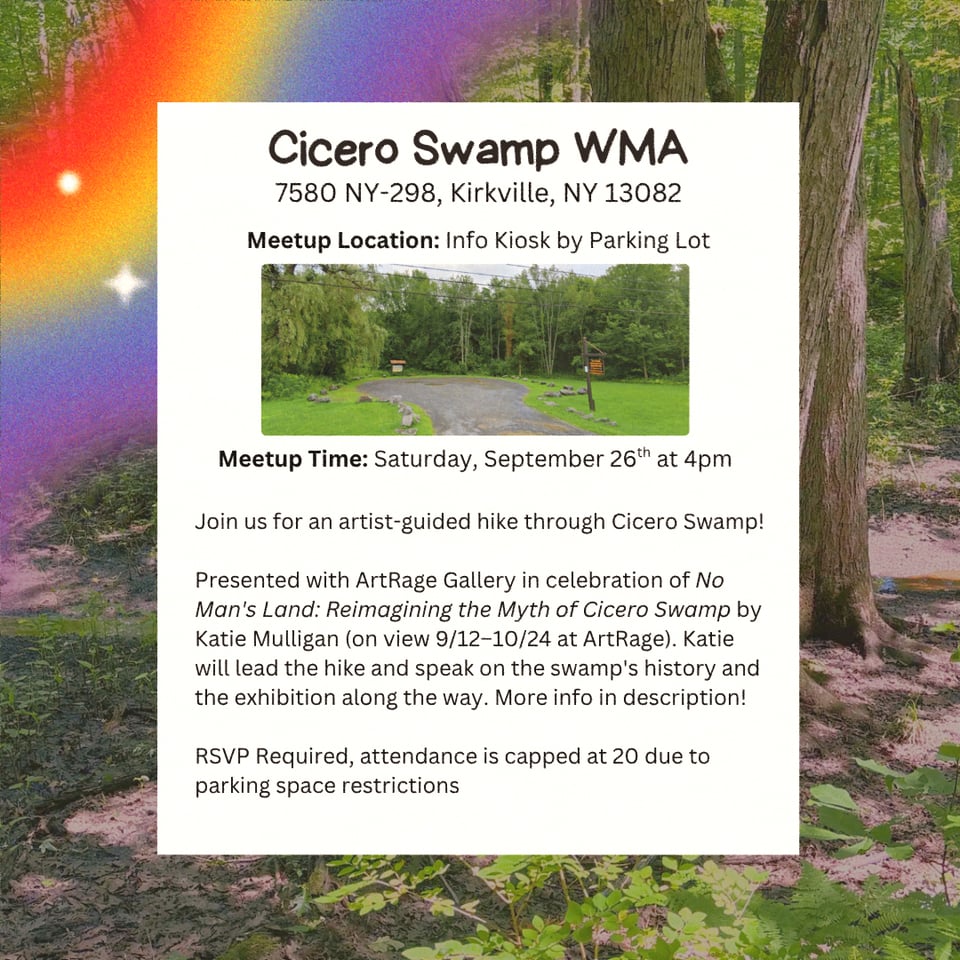 Location: Cicero Swamp Wildlife Management Area.
Address: 7580 NY-298, Kirkville, NY, 13082.
Meetup Location: Info Kiosk by Parking Lot.
Meetup Time: Saturday September 26th at 4 PM.
Join us for an artist-guided hike through Cicero Swamp!

Presented with ArtRage Gallery in celebration of No Man's Land: Reimagining the Myth of Cicero Swamp by Katie Mulligan (on view 9/12–10/24 at ArtRage). Katie will lead the hike and speak on the swamp's history and the exhibition along the way. More info in description!

RSVP Required, attendance is capped at 20 due to parking space restrictions.