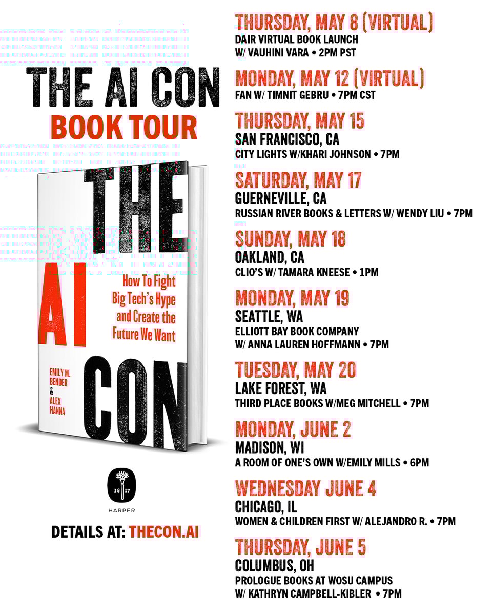 A flyer for the book tour dates and locations. On the left there is a title "The AI Con Book Tour". Below there is an image of the cover of the book. Below is the Harper Books logo and "Details at: thecon.ai". On the right are the dates and locations. Those read: Thursday, May 8 (virtual) DAIR Virtual Book Launch w/ Vauhini Vara - 2PM PST Monday, May 12 (virtual) FAN w/ Timnit Gebru - 7PM CST Thursday, May 15 San Francisco, CA City Lights w/ Khari Johnson - 7 PM Saturday, May 17 Guerneville, CA Russian River Books & Letters w/ Wendy Liu - 7 PM Sunday, May 18 Oakland, CA Clio's w/ Tamara Kneese - 1 PM Monday, May 19 Seattle, WA Elliot Bay Book Company w/ Anna Lauren Hoffmann - 7 PM Tuesday, May 20 Lake Forest, WA Third Place Books w/ Meg Mitchell - 7 PM Monday, June 2 Madison, WI A Room of One's Own w/ Emily Mills - 6 PM Wednesday, June 4 Chicago, IL Women & Children First w/ Alejandro R. - 7 PM Thursday, June 5 Columbus, OH Prologue Books at WOSU Campus w/ Kathryn Campbell-Kibler - 7 PM